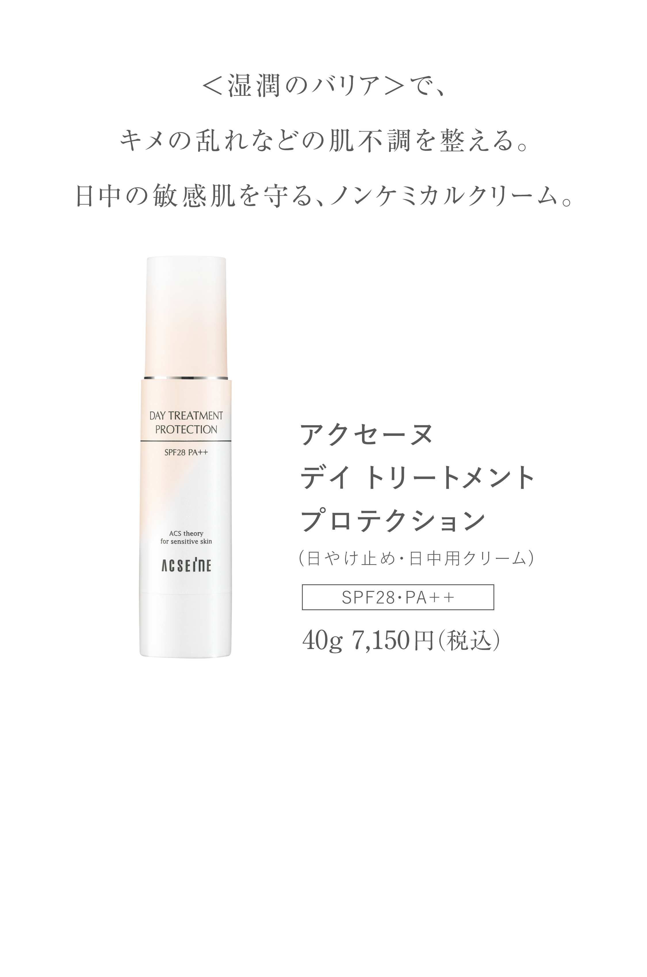 ＜湿潤のバリア＞で、キメの乱れなどの肌不調を整える。日中の敏感肌を守る、ノンケミカルクリーム。 アクセーヌデイトリートメントプロテクション (日やけ止め・日中用クリーム) SPF28・PA＋＋ 40g7,150円（税込）