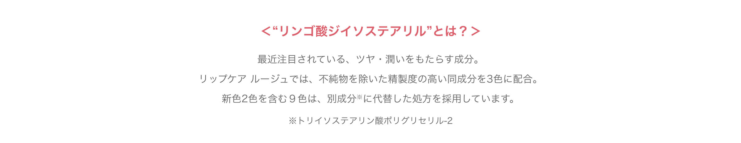＜“リンゴ酸ジイソステアリル”とは？＞ 最近注目されている、ツヤ・潤いをもたらす成分。リップケア ルージュでは、不純物を除いた精製度の高い同成分を3色に配合。新色2色を含む9色は、別成分※に代替した処方を採用しています。 ※トリイソステアリン酸ポリグリセリル-2