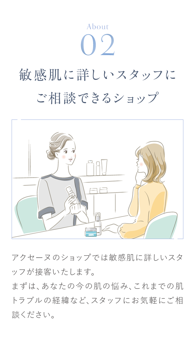 About02 敏感肌に詳しいスタッフにご相談できるショップ アクセーヌのショップでは敏感肌に詳しいスタッフが接客いたします。まずは、あなたの今の肌の悩み、これまでの肌トラブルの経緯など、スタッフにお気軽にご相談ください。