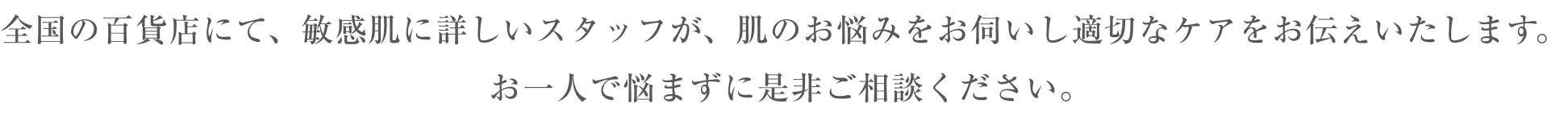全国の百貨店にて、敏感肌に詳しいスタッフが、肌のお悩みをお伺いし適切なケアをお伝えいたします。 お一人で悩まずに是非ご相談ください。
