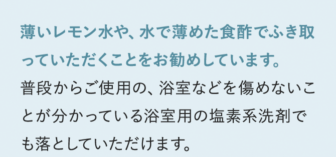 薄いレモン水や、水で薄めた食酢でふき取っていただくことをお勧めしています。