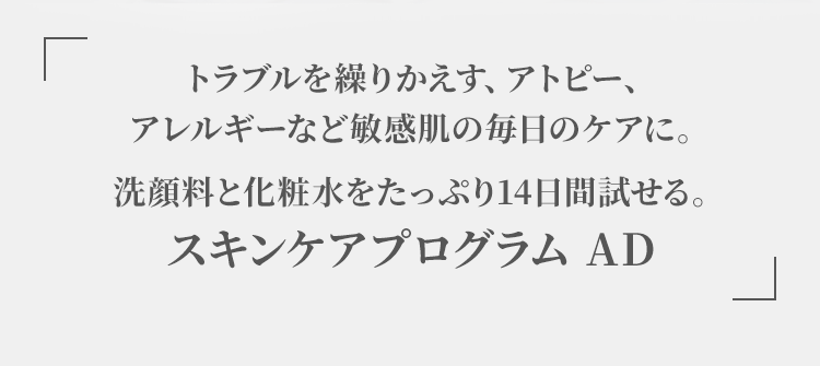 トラブルを繰りかえす、アトピー、 アレルギーなど敏感肌の毎日のケアに。 洗顔料と化粧水をたっぷり14日間試せる。スキンケアプログラム AD