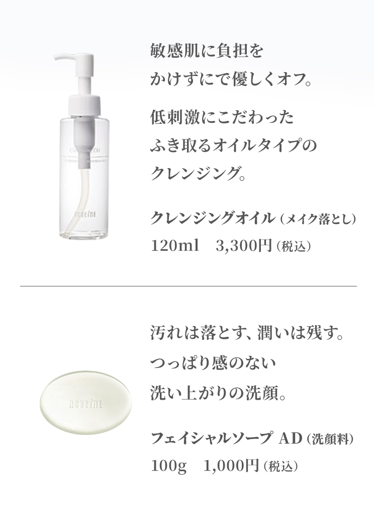 敏感肌に負担をかけずにで優しくオフ。低刺激にこだわったふき取るオイルタイプのクレンジング。　クレンジングオイル / 汚れは落とす、潤いは残す。つっぱり感のない洗い上がりの洗顔。　フェイシャルソープ AD（洗顔料）