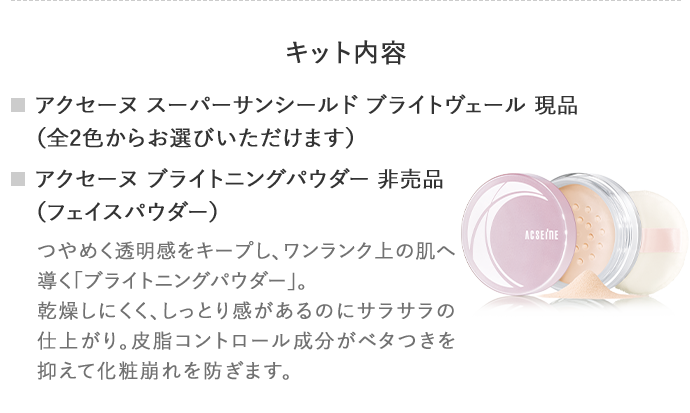 キット内容アクセーヌ スーパーサンシールド ブライトヴェール 現品 （全2色からお選びいただけます） アクセーヌ ブライトニングパウダー 非売品 （フェイスパウダー）つやめく透明感をキープし、ワンランク上の肌へ導く「ブライトニングパウダー」。 乾燥しにくく、しっとり感があるのにサラサラの仕上がり。皮脂コントロール成分がベタつきを抑えて化粧崩れを防ぎます。
