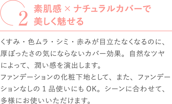2素肌感×ナチュラルカバーで美しく魅せるくすみ・色ムラ・シミ・赤みが目立たなくなるのに、厚ぼったさの気にならないカバー効果。自然なツヤによって、潤い感を演出します。ファンデーションの化粧下地として、また、ファンデーションなしの1品使いにもOK。シーンに合わせて、多様にお使いいただけます。