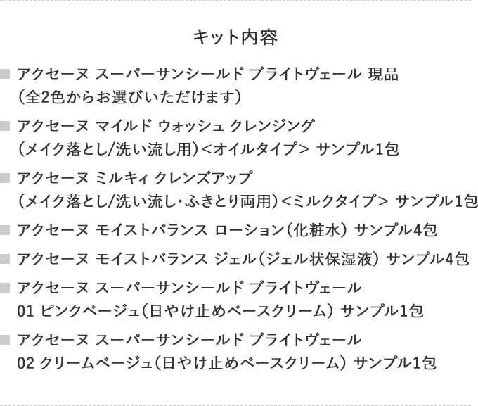 キット内容
                                    アクセーヌ スーパーサンシールド ブライトヴェール 現品
                                    （全2色からお選びいただけます）
                                    アクセーヌ マイルド ウォッシュ クレンジング
                                    （メイク落とし/洗い流し用）＜オイルタイプ＞ サンプル1包
                                    アクセーヌ ミルキィ クレンズアップ
                                    （メイク落とし/洗い流し・ふきとり両用）＜ミルクタイプ＞ サンプル1包
                                    アクセーヌ モイストバランス ローション（化粧水） サンプル4包
                                    アクセーヌ モイストバランス ジェル（ジェル状保湿液） サンプル4包
                                    アクセーヌ スーパーサンシールド ブライトヴェール
                                    01 ピンクベージュ（日やけ止めベースクリーム） サンプル1包
                                    アクセーヌ スーパーサンシールド ブライトヴェール
                                    02 クリームベージュ（日やけ止めベースクリーム） サンプル1包