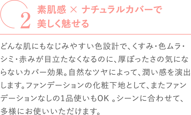 
                                    素肌感x ナチュラルカバーで美しく魅せる
                                    どんな肌にもなじみやすい色設計で、くすみ・色ムラ・シミ・赤みが目立たなくなるのに、厚ぼったさの気にならないカバー効果。自然なツヤによって、潤い感を演出します。ファンデーションの化粧下地として、またファンデーションなしの1品使いもOK 。シーンに合わせて、多様にお使いいただけます。
                                    