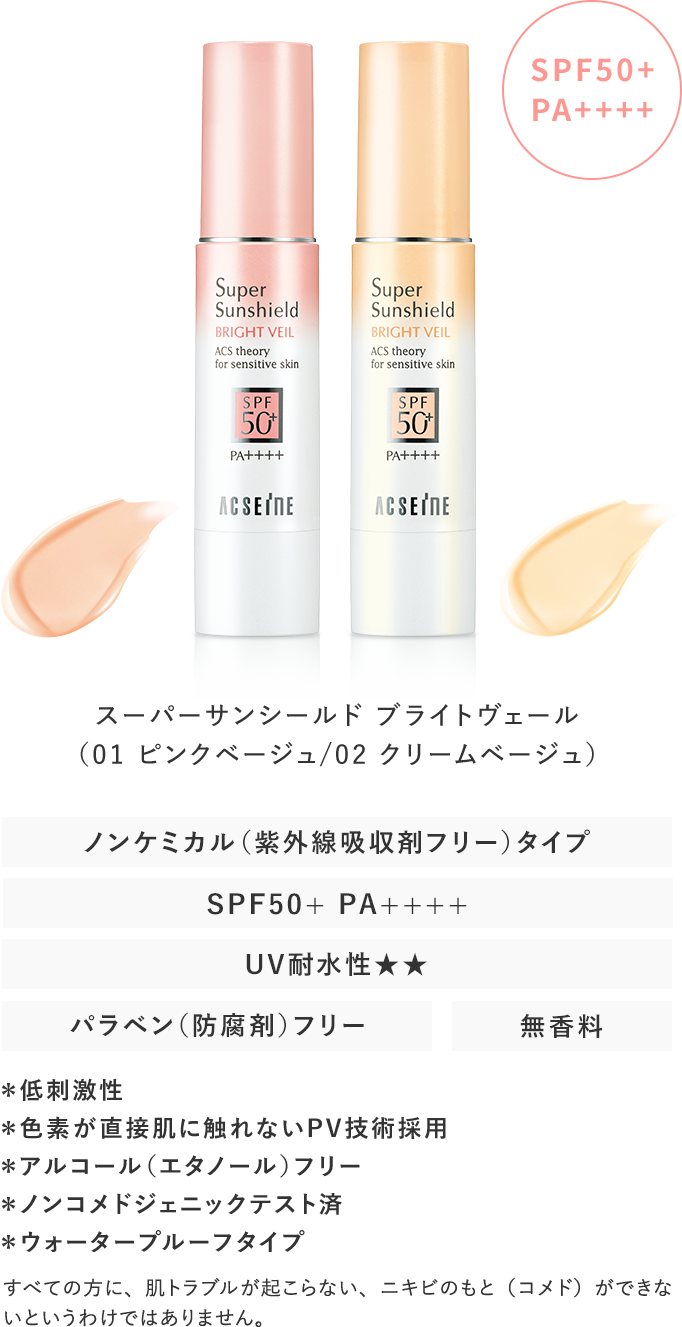 スーパーサンシールドブライトヴェール（ピンクベージュ/クリームベージュ）SPF50PAノンケミカル（紫外線吸収剤フリー）タイプウォータープルーフタイプパラベン（防腐剤）フリー無香料＊低刺激性＊色素が直接肌に触れないPV技術採用＊アルコール（エタノール）フリー＊ノンコメドジェニックテスト済すべての方に、肌トラブルが起こらない、ニキビのもと（コメド）ができないというわけではありません。