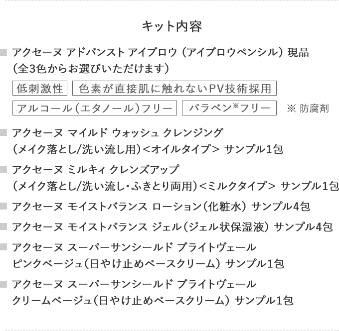 キット内容
                                    アクセーヌ アドバンスト アイブロウ （アイブロウペンシル） 現品（全３色からお選びいただけます）
                                    低刺激性色素が直接肌に触れないPV技術採用アルコール（エタノール）フリーパラベン※フリー※ 防腐剤
                                    アクセーヌ マイルド ウォッシュ クレンジング
                                    （メイク落とし/洗い流し用）＜オイルタイプ＞ サンプル1包
                                    アクセーヌ ミルキィ クレンズアップ
                                    （メイク落とし/洗い流し・ふきとり両用）＜ミルクタイプ＞ サンプル1包
                                    アクセーヌ モイストバランス ローション（化粧水） サンプル4包
                                    アクセーヌ モイストバランス ジェル（ジェル状保湿液） サンプル4包
                                    アクセーヌ スーパーサンシールド ブライトヴェール
                                    ピンクベージュ（日やけ止めベースクリーム） サンプル1包
                                    アクセーヌ スーパーサンシールド ブライトヴェール
                                    クリームベージュ（日やけ止めベースクリーム） サンプル1包
                                    