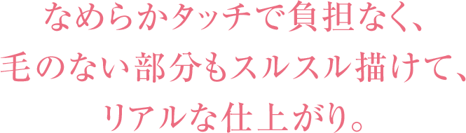 なめらかタッチで負担なく､毛のない部分もスルスル描けて､リアルな仕上がり｡