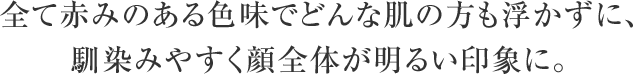 全て赤みのある色味でどんな肌の方も浮かずに、馴染みやすく顔全体が明るい印象に。
