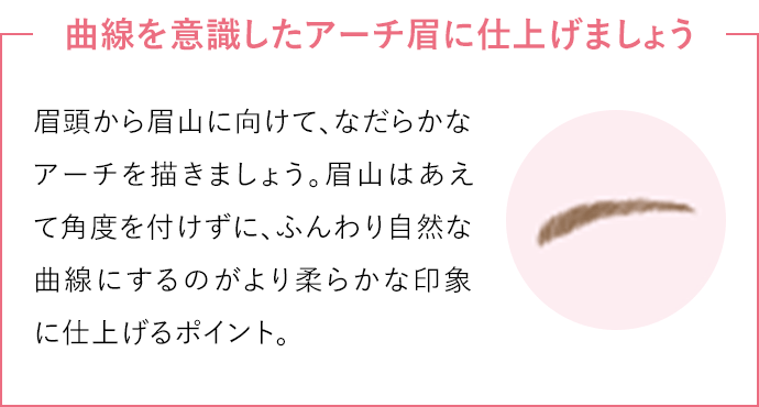 曲線を意識したアーチ眉に仕上げましょう眉頭から眉山に向けて、なだらかなアーチを描きましょう。眉山はあえて角度を付けずに、ふんわり自然な曲線にするのがより柔らかな印象に仕上げるポイント。