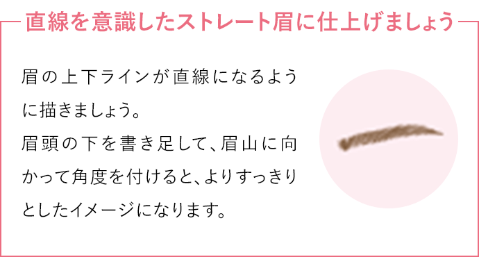 直線を意識したストレート眉に仕上げましょう眉の上下ラインが直線になるように描きましょう。
                                眉頭の下を書き足して、眉山に向かって角度を付けると、よりすっきりとしたイメージになります。