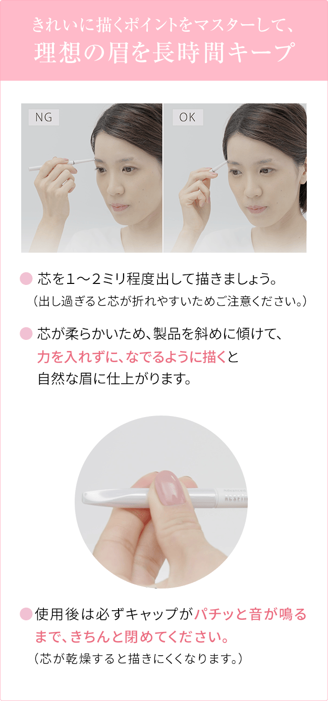 
                                きれいに描くポイントをマスターして、理想の眉を長時間キープ
                                ● 芯を１〜２ミリ程度出して描きましょう。
                                （出し過ぎると芯が折れやすいためご注意ください。）
                                ● 芯が柔らかいため、製品を斜めに傾けて、
                                力を入れずに、なでるように描くと
                                自然な眉に仕上がります。
                                ●使用後は必ずキャップがパチッと音が鳴るまで、きちんと閉めてください。
                                （芯が乾燥すると描きにくくなります。）
                                