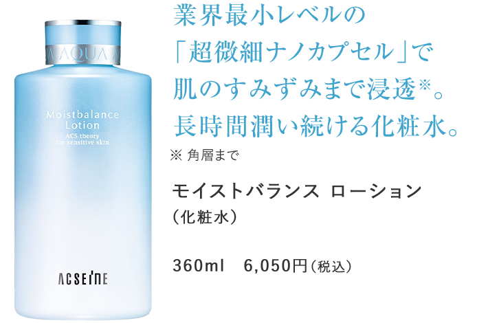 業界最小レベルの「超微細ナノカプセル」で肌のすみずみまで浸透※。長時間潤い続ける化粧水。　※ 角層までモイストバランス ローション（化粧水）360ml　6,050円（税込）