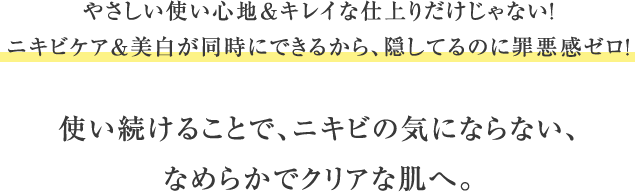 やさしい使い心地＆キレイな仕上りだけじゃない！ニキビケア＆美白が同時にできるから、隠してるのに罪悪感ゼロ！使い続けることで、ニキビの気にならない、なめらかでクリアな肌へ。