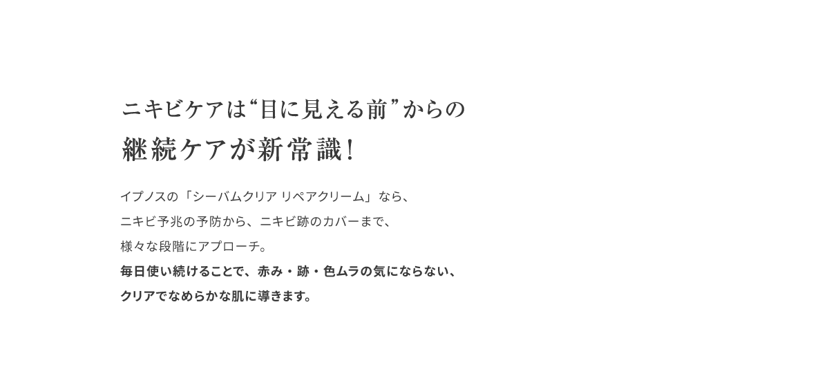 ニキビケアは”目に見える前”からの継続ケアが新常識！イプノスの「シーバムクリア リペアクリーム」なら、ニキビ予兆の予防から、ニキビ跡のカバーまで、様々な段階にアプローチ。毎日使い続けることで、赤み・跡・色ムラの気にならない、クリアでなめらかな肌に導きます。