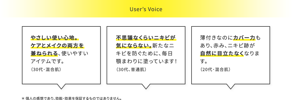 
User’sVoice
やさしい使い心地。ケアとメイクの両方を兼ねられる、使いやすいアイテムです。（30代・混合肌）
不思議なぐらいニキビができなくなった。ニキビ予防で毎日顎回りに塗っていたので、効果がでたと思います。（30代、普通肌）
薄付きなのにカバー力もあり、赤み、ニキビ跡が自然に目立たなくなります。（20代・混合肌）
＊ 個人の感想であり、効能・効果を保証するものではありません。
