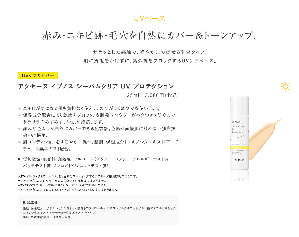 UVベース赤み・ニキビ跡・毛穴を自然にカバー＆トーンアップ。サラッとした感触で、軽やかにのばせる乳液タイプ。肌に負担をかけずに、紫外線をブロックするUVケアベース。UVケア＆カバーアクセーヌイプノスシーバムクリアUVプロテクション25ml　3,080円（税込）ニキビが気になる肌も負担なく使える、のびがよく軽やかな使い心地。保湿成分配合により乾燥をブロック。皮脂吸収パウダーがベタつきを防ぐので、サラサラのみずみずしい肌が持続します。赤みや色ムラが自然にカバーできる色設計。色素が直接肌に触れない独自技術PV※採用。肌コンディションをすこやかに保つ、整肌・保湿成分「ユキノシタエキス」「アーティチョーク葉エキス」配合。低刺激性・無香料・無着色・アルコール（エタノール）フリー・アレルギーテスト済・パッチテスト済・ノンコメドジェニックテスト済＊※PV（パーフェクトヴェール）とは、色素をコーティングするアクセーヌ独自技術のことです。＊すべての方に、アレルギーがおこらないというわけではありません＊すべての方に、肌トラブルがおこらないというわけではありません＊すべての方に、ニキビのもと（コメド）ができないというわけではありません配合成分整肌・保湿成分：グリチルリチン酸２K/酢酸トコフェロール/アスコルビルグルコシド/リン酸アスコルビルMg/ユキノシタエキス/アーチチョーク葉エキス/キトサン整肌・角質柔軟成分：グリコール酸
