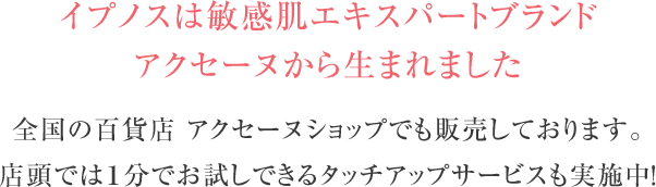 イプノスは敏感肌エキスパートブランドアクセーヌから生まれました全国の百貨店 アクセーヌショップでも販売しております。店頭では１分でお試しできるタッチアップサービスも実施中！